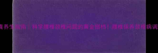 颈腰康胶囊养生指南科学腰椎颈椎问题的黄金搭档腰椎保养颈椎病调理养生必备