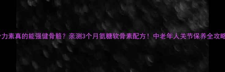 骨力素真的能强健骨骼亲测3个月氨糖软骨素配方中老年人关节保养全攻略
