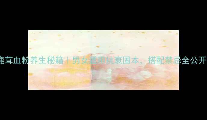 鹿茸血粉养生秘籍男女通用抗衰固本搭配禁忌全公开